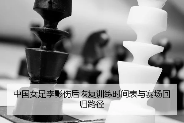 中国女足李影伤后恢复训练时间表与赛场回归路径